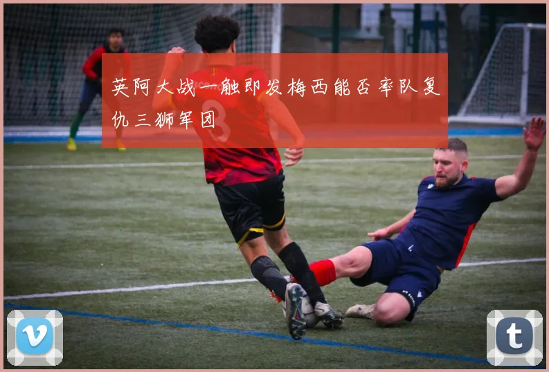 英阿大战一触即发梅西能否率队复仇三狮军团