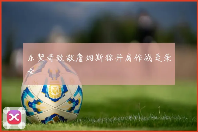 东契奇致敬詹姆斯称并肩作战是荣幸