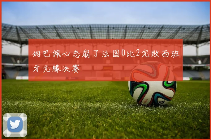 姆巴佩心态崩了法国0比2完败西班牙无缘决赛